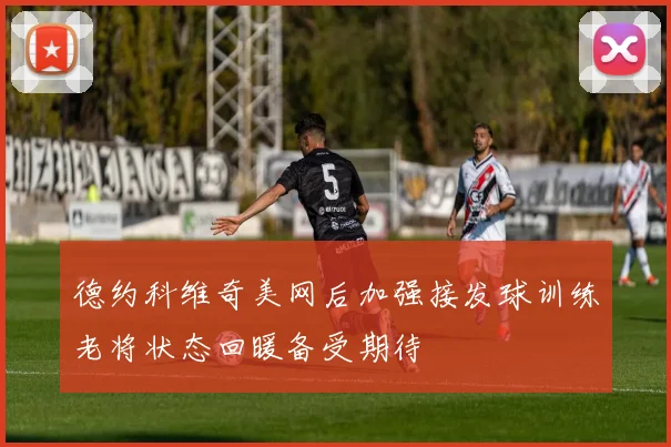 德约科维奇美网后加强接发球训练老将状态回暖备受期待