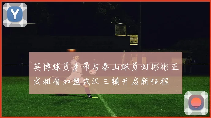 英博球员李昂与泰山球员刘彬彬正式租借加盟武汉三镇开启新征程