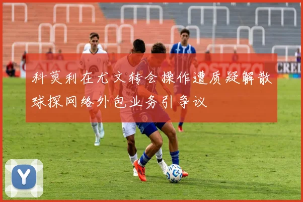 科莫利在尤文转会操作遭质疑解散球探网络外包业务引争议