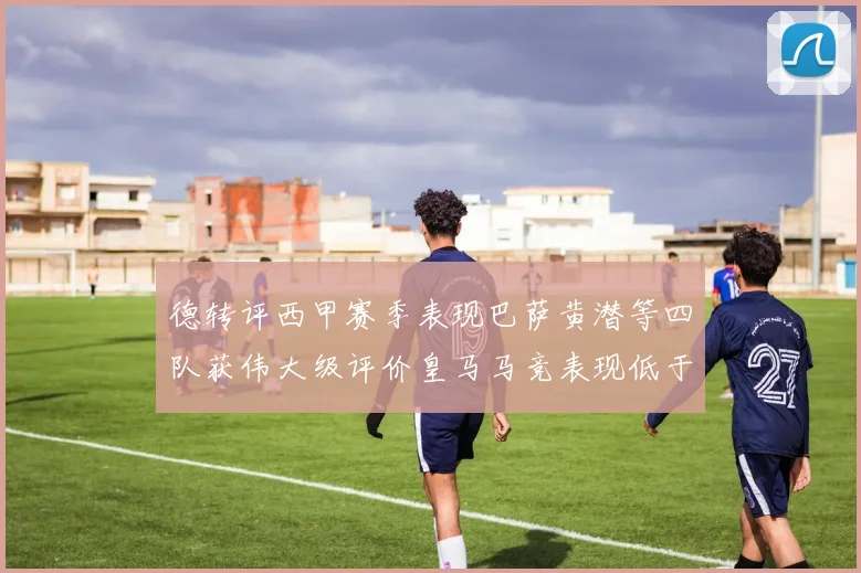 德转评西甲赛季表现巴萨黄潜等四队获伟大级评价皇马马竞表现低于预期