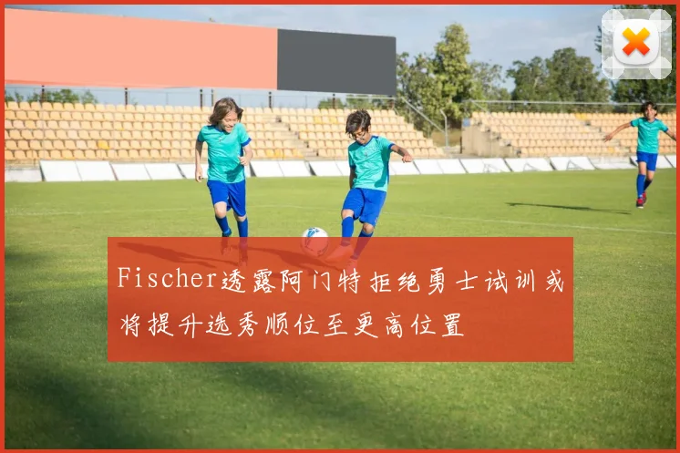 Fischer透露阿门特拒绝勇士试训或将提升选秀顺位至更高位置