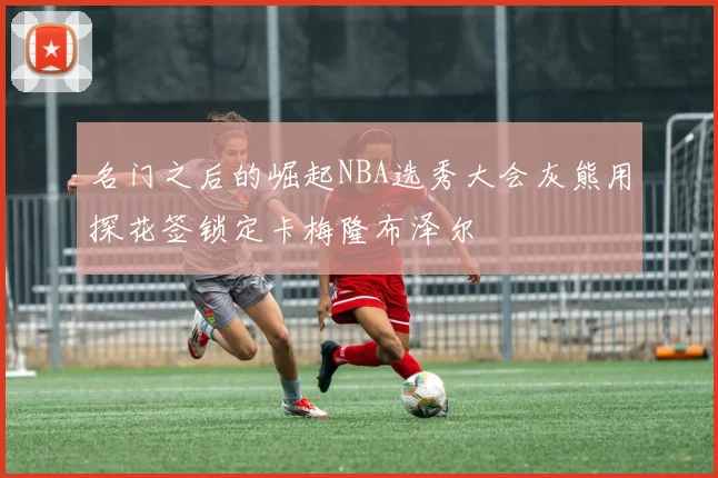 名门之后的崛起NBA选秀大会灰熊用探花签锁定卡梅隆布泽尔