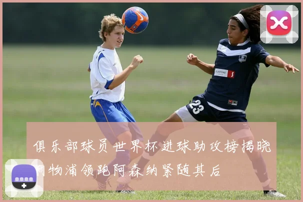 俱乐部球员世界杯进球助攻榜揭晓利物浦领跑阿森纳紧随其后