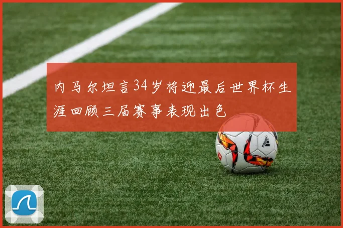 内马尔坦言34岁将迎最后世界杯生涯回顾三届赛事表现出色