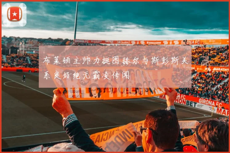 布莱顿主帅力挺图赫尔与斯彭斯关系良好绝无霸凌传闻
