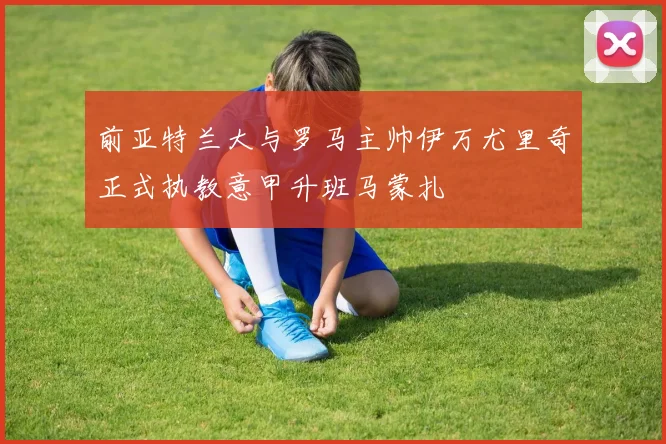 前亚特兰大与罗马主帅伊万尤里奇正式执教意甲升班马蒙扎