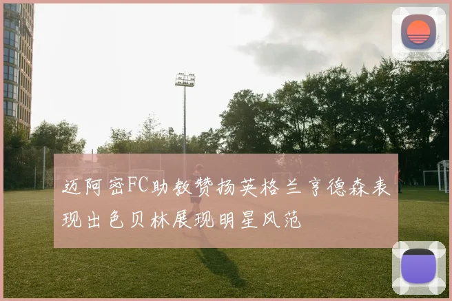 迈阿密FC助教赞扬英格兰亨德森表现出色贝林展现明星风范