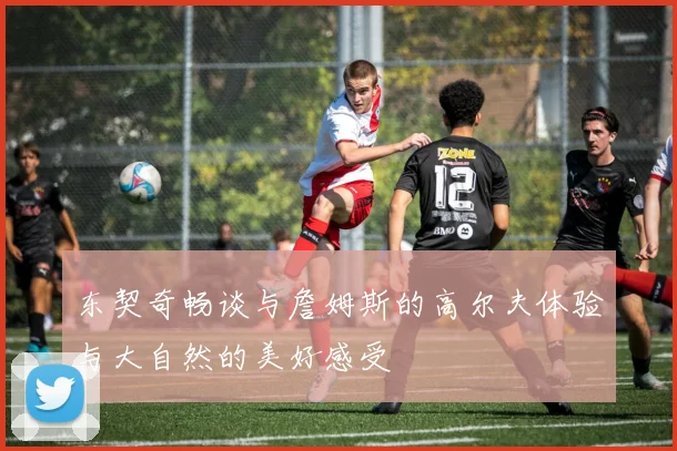 东契奇畅谈与詹姆斯的高尔夫体验与大自然的美好感受
