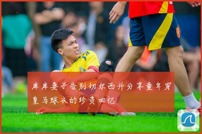 库库妻子告别切尔西并分享童年穿皇马球衣的珍贵回忆