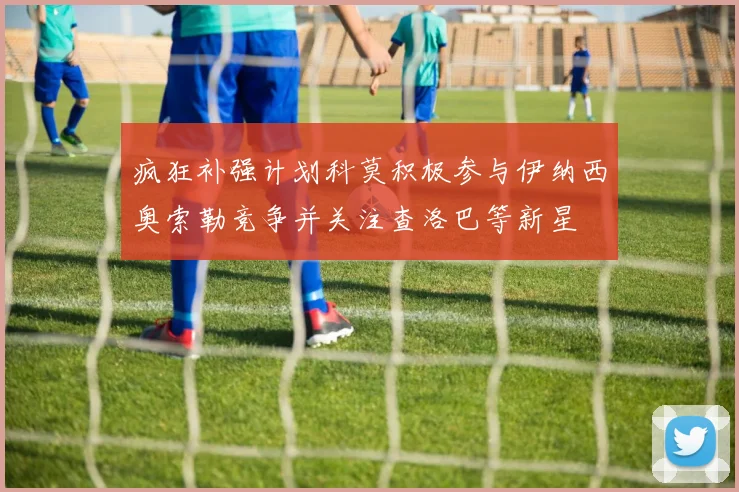 疯狂补强计划科莫积极参与伊纳西奥索勒竞争并关注查洛巴等新星