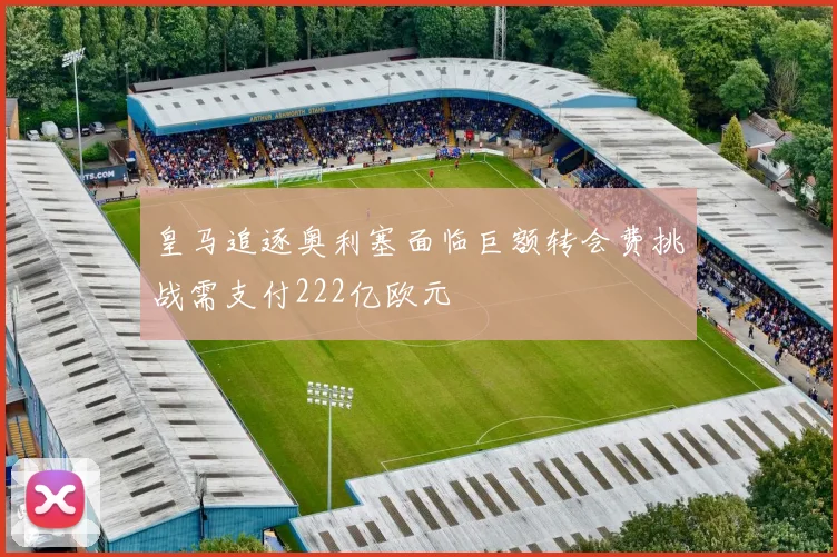 皇马追逐奥利塞面临巨额转会费挑战需支付222亿欧元